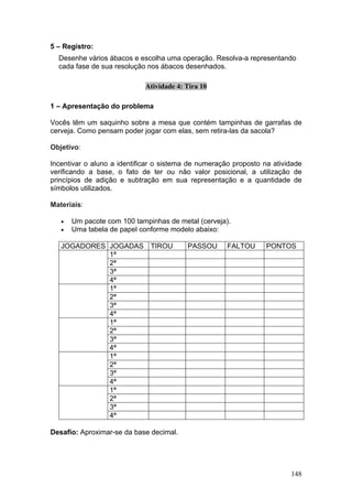 5 – Registro:
  Desenhe vários ábacos e escolha uma operação. Resolva-a representando
  cada fase de sua resolução nos ábacos desenhados.

                             Atividade 4: Tira 10

1 – Apresentação do problema

Vocês têm um saquinho sobre a mesa que contém tampinhas de garrafas de
cerveja. Como pensam poder jogar com elas, sem retira-las da sacola?

Objetivo:

Incentivar o aluno a identificar o sistema de numeração proposto na atividade
verificando a base, o fato de ter ou não valor posicional, a utilização de
princípios de adição e subtração em sua representação e a quantidade de
símbolos utilizados.

Materiais:

   •   Um pacote com 100 tampinhas de metal (cerveja).
   •   Uma tabela de papel conforme modelo abaixo:

   JOGADORES JOGADAS          TIROU       PASSOU      FALTOU      PONTOS
             1ª
             2ª
             3ª
             4ª
             1ª
             2ª
             3ª
             4ª
             1ª
             2ª
             3ª
             4ª
             1ª
             2ª
             3ª
             4ª
             1ª
             2ª
             3ª
             4ª

Desafio: Aproximar-se da base decimal.




                                                                         148
 
