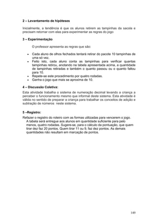 2 – Levantamento de hipóteses

Inicialmente, a tendência é que os alunos retirem as tampinhas da sacola e
precisam retornar com elas para experimentar as regras do jogo

3 – Experimentação

       O professor apresenta as regras que são:

   •   Cada aluno de olhos fechados tentará retirar do pacote 10 tampinhas de
       uma só vez.
   •   Feito isto, cada aluno conta as tampinhas para verificar quantas
       tampinhas retirou, anotando na tabela apresentada acima, a quantidade
       de tampinhas retiradas e também o quanto passou ou o quanto faltou
       para 10.
   •   Repete-se este procedimento por quatro rodadas.
   •   Ganha o jogo que mais se aproxima de 10.

4 – Discussão Coletiva:
Esta atividade trabalha o sistema de numeração decimal levando a criança a
perceber o funcionamento mesmo que informal deste sistema. Esta atividade é
válida no sentido de preparar a criança para trabalhar os conceitos de adição e
subtração de números neste sistema.

5 –Registro:
Refazer o registro do roteiro com as formas utilizadas para vencerem o jogo.
  A tabela será entregue aos alunos em quantidade suficiente para pelo
  menos, quatro rodadas. Sugere-se, para o cálculo da pontuação, que quem
  tirar dez faz 20 pontos. Quem tirar 11 ou 9, faz dez pontos. As demais
  quantidades não resultam em marcação de pontos.




                                                                           149
 