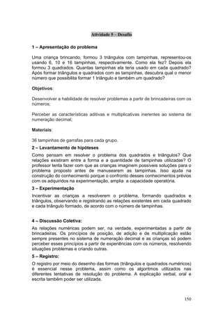 Atividade 5 – Desafio

1 – Apresentação do problema

Uma criança brincando, formou 3 triângulos com tampinhas, representou-os
usando 6, 10 e 16 tampinhas, respectivamente. Como ela fez? Depois ela
formou 3 quadrados. Quantas tampinhas ela teria usado em cada quadrado?
Após formar triângulos e quadrados com as tampinhas, descubra qual o menor
número que possibilita formar 1 triângulo e também um quadrado?

Objetivos:

Desenvolver a habilidade de resolver problemas a partir de brincadeiras com os
números;

Perceber as características aditivas e multiplicativas inerentes ao sistema de
numeração decimal;

Materiais:

36 tampinhas de garrafas para cada grupo.
2 – Levantamento de hipóteses
Como pensam em resolver o problema dos quadrados e triângulos? Que
relações existiram entre a forma e a quantidade de tampinhas utilizadas? O
professor tenta fazer com que as crianças imaginem possíveis soluções para o
problema proposto antes de manusearem as tampinhas. Isso ajuda na
construção do conhecimento porque o confronto desses conhecimentos prévios
com os adquiridos na experimentação, amplia a capacidade operatória.
3 – Experimentação
Incentivar as crianças a resolverem o problema, formando quadrados e
triângulos, observando e registrando as relações existentes em cada quadrado
e cada triângulo formado, de acordo com o número de tampinhas.


4 – Discussão Coletiva:
As relações numéricas podem ser, na verdade, experimentadas a partir de
brincadeiras. Os princípios de posição, de adição e de multiplicação estão
sempre presentes no sistema de numeração decimal e as crianças só podem
perceber esses princípios a partir de experiências com os números, resolvendo
situações problemas e criando outras.
5 – Registro:
O registro por meio do desenho das formas (triângulos e quadrados numéricos)
é essencial nesse problema, assim como os algoritmos utilizados nas
diferentes tentativas de resolução do problema. A explicação verbal, oral e
escrita também poder ser utilizada.



                                                                          150
 