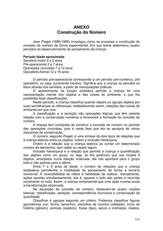 ANEXO
                      Construção do Número

      Jean Piaget (1896-1980) investigou como se processa a construção do
conceito de número de forma experimental. Em sua teoria determinou quatro
períodos do desenvolvimento do pensamento da criança:

Período Idade aproximada
Sensório-motor 0 a 2 anos
Pré-operacional 2 a 7 anos
Operações concretas 7 a 12 anos
Operatório-formal 12 a 16 anos

        O período pré-operacional corresponde a um período pré-numérico, pré
operatório, ou seja, puramente intuitivo. Significa que a criança só percebe os
fatos através dos sentidos, a partir de manipulações práticas.
        O aparecimento da função simbólica permite à criança ter uma
representação mental dos objetos e das coisas do ambiente, o que lhe
possibilita fazer classificações.
        Neste período, a criança classifica quando separa ou agrupa objetos por
suas semelhanças ou diferenças, estabelecendo assim, relações das coisas do
ambiente em que vive.
        A classificação e a seriação são operações lógicas que têm estreita
relação com a conservação numérica e favorecem a formação do conceito de
número.
        A criança tem condições de construir o conceito de número no período
das operações concretas, pois é nesta fase que ela se apropria de vários
esquemas de conservação.
        O número, segundo Piaget, é uma síntese de dois tipos de relações que
a criança elabora entre os objetos: ordem e inclusão hierárquica.
        Ordem é a relação que a criança elabora ao contar um determinado
número de elementos, sem saltar ou repetir algum.
        Inclusão hierárquica é a relação que permite à criança a quantificação
dos objetos como um grupo, ou seja, ao lhe pedirmos que nos mostre 8
objetos, arranjados numa relação ordenada, ela nos apontará para o grupo
todo e não apenas para o último.
        Entre 7 e 8 anos de idade, o número de relações que a criança
estabelece permite-lhe a mobilidade do pensamento de forma a torná-lo
reversível. A reversibilidade se refere à habilidade de realizar, mentalmente,
ações opostas simultaneamente, isto é, separar o todo das partes e reuni-las
novamente no todo. Assim, a criança compreende que uma ação inversa anula
a transformação observada.
        Na aquisição do conceito de número, destacam-se quatro noções
básicas: classificação, seriação, correspondência biunívoca e conservação da
quantidade.
        Classificar é agrupar segundo um critério. Podemos classificar figuras
geométricas (cor, forma, tamanho), utensílios de cozinha (utilidade), livros de
história (gênero), animais (espécie), frutas (tipo), secos e molhados, insetos,


                                                                           152
 
