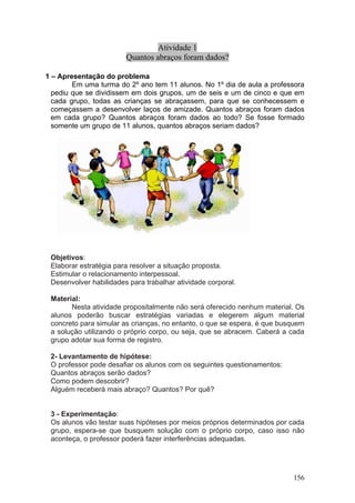 Atividade 1
                        Quantos abraços foram dados?

1 – Apresentação do problema
        Em uma turma do 2º ano tem 11 alunos. No 1º dia de aula a professora
  pediu que se dividissem em dois grupos, um de seis e um de cinco e que em
  cada grupo, todas as crianças se abraçassem, para que se conhecessem e
  começassem a desenvolver laços de amizade. Quantos abraços foram dados
  em cada grupo? Quantos abraços foram dados ao todo? Se fosse formado
  somente um grupo de 11 alunos, quantos abraços seriam dados?




 Objetivos:
 Elaborar estratégia para resolver a situação proposta.
 Estimular o relacionamento interpessoal.
 Desenvolver habilidades para trabalhar atividade corporal.

 Material:
       Nesta atividade propositalmente não será oferecido nenhum material. Os
 alunos poderão buscar estratégias variadas e elegerem algum material
 concreto para simular as crianças, no entanto, o que se espera, é que busquem
 a solução utilizando o próprio corpo, ou seja, que se abracem. Caberá a cada
 grupo adotar sua forma de registro.

 2- Levantamento de hipótese:
 O professor pode desafiar os alunos com os seguintes questionamentos:
 Quantos abraços serão dados?
 Como podem descobrir?
 Alguém receberá mais abraço? Quantos? Por quê?


 3 - Experimentação:
 Os alunos vão testar suas hipóteses por meios próprios determinados por cada
 grupo, espera-se que busquem solução com o próprio corpo, caso isso não
 aconteça, o professor poderá fazer interferências adequadas.




                                                                          156
 