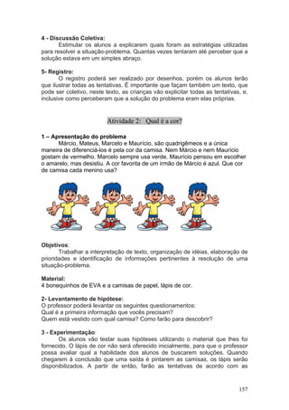4 - Discussão Coletiva:
       Estimular os alunos a explicarem quais foram as estratégias utilizadas
para resolver a situação-problema. Quantas vezes tentaram até perceber que a
solução estava em um simples abraço.

5- Registro:
       O registro poderá ser realizado por desenhos, porém os alunos terão
que ilustrar todas as tentativas. È importante que façam também um texto, que
pode ser coletivo, neste texto, as crianças vão explicitar todas as tentativas, e,
inclusive como perceberam que a solução do problema eram elas próprias.


                          Atividade 2: Qual é a cor?

1 – Apresentação do problema
      Márcio, Mateus, Marcelo e Maurício, são quadrigêmeos e a única
maneira de diferenciá-los é pela cor da camisa. Nem Márcio e nem Maurício
gostam de vermelho. Marcelo sempre usa verde. Maurício pensou em escolher
o amarelo, mas desistiu. A cor favorita de um irmão de Márcio é azul. Que cor
de camisa cada menino usa?




Objetivos:
       Trabalhar a interpretação de texto, organização de idéias, elaboração de
prioridades e identificação de informações pertinentes à resolução de uma
situação-problema.

Material:
4 bonequinhos de EVA e a camisas de papel, lápis de cor.

2- Levantamento de hipótese:
O professor poderá levantar os seguintes questionamentos:
Qual é a primeira informação que vocês precisam?
Quem está vestido com qual camisa? Como farão para descobrir?

3 - Experimentação:
       Os alunos vão testar suas hipóteses utilizando o material que lhes foi
fornecido. O lápis de cor não será oferecido inicialmente, para que o professor
possa avaliar qual a habilidade dos alunos de buscarem soluções. Quando
chegarem à conclusão que uma saída é pintarem as camisas, os lápis serão
disponibilizados. A partir de então, farão as tentativas de acordo com as


                                                                              157
 