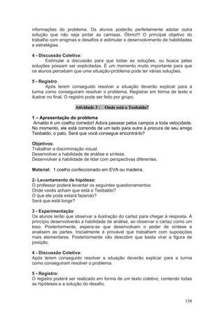 informações do problema. Os alunos poderão perfeitamente adotar outra
solução que não seja pintar as camisas. Ótimo!!! O principal objetivo do
trabalho com enigmas e desafios é estimular o desenvolvimento de habilidades
e estratégias.

4 - Discussão Coletiva:
       Estimular a discussão para que todas as soluções, ou busca pelas
soluções possam ser explicitadas. É um momento muito importante para que
os alunos percebam que uma situação-problema pode ter várias soluções.

5 - Registro
        Após terem conseguido resolver a situação deverão explicar para a
turma como conseguiram resolver o problema. Registrar em forma de texto e
ilustrar no final. O registro pode ser feito por grupo.

                     Atividade 3 : Onde está o Teobaldo?

1 – Apresentação do problema
 Arnaldo é um coelho corredor! Adora passear pelos campos a toda velocidade.
No momento, ele está correndo de um lado para outro à procura de seu amigo
Teobaldo, o pato. Será que você consegue encontrá-lo?

Objetivos:
Trabalhar a discriminação visual.
Desenvolver a habilidade de análise e síntese.
Desenvolver a habilidade de lidar com perspectivas diferentes.

Material: 1 coelho confeccionado em EVA ou madeira.

2- Levantamento de hipótese:
O professor poderá levantar os seguintes questionamentos:
Onde vocês acham que está o Teobaldo?
O que ele pode estará fazendo?
Será que está longe?

3 - Experimentação:
Os alunos terão que observar a ilustração do cartaz para chegar à resposta. A
princípio desenvolverão a habilidade de análise, ao observar o cartaz como um
toso. Posteriormente, espera-se que desenvolvam o poder de síntese e
analisem as partes. Inicialmente é provável que trabalhem com suposições
mais elementares. Posteriormente vão descobrir que basta virar a figura de
posição.

4 - Discussão Coletiva:
Após terem conseguido resolver a situação deverão explicar para a turma
como conseguiram resolver o problema.

5 - Registro:
O registro poderá ser realizado em forma de um texto coletivo, contendo todas
as hipóteses e a solução do desafio.


                                                                         158
 