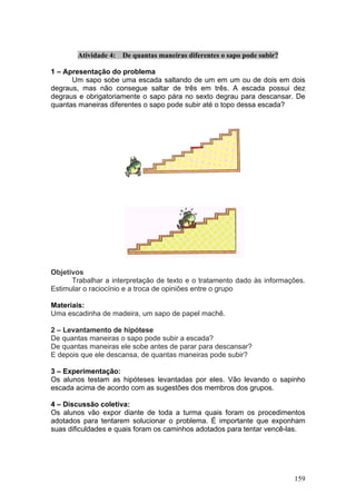 Atividade 4:   De quantas maneiras diferentes o sapo pode subir?

1 – Apresentação do problema
      Um sapo sobe uma escada saltando de um em um ou de dois em dois
degraus, mas não consegue saltar de três em três. A escada possui dez
degraus e obrigatoriamente o sapo pára no sexto degrau para descansar. De
quantas maneiras diferentes o sapo pode subir até o topo dessa escada?




Objetivos
      Trabalhar a interpretação de texto e o tratamento dado às informações.
Estimular o raciocínio e a troca de opiniões entre o grupo

Materiais:
Uma escadinha de madeira, um sapo de papel machê.

2 – Levantamento de hipótese
De quantas maneiras o sapo pode subir a escada?
De quantas maneiras ele sobe antes de parar para descansar?
E depois que ele descansa, de quantas maneiras pode subir?

3 – Experimentação:
Os alunos testam as hipóteses levantadas por eles. Vão levando o sapinho
escada acima de acordo com as sugestões dos membros dos grupos.

4 – Discussão coletiva:
Os alunos vão expor diante de toda a turma quais foram os procedimentos
adotados para tentarem solucionar o problema. É importante que exponham
suas dificuldades e quais foram os caminhos adotados para tentar vencê-las.




                                                                           159
 
