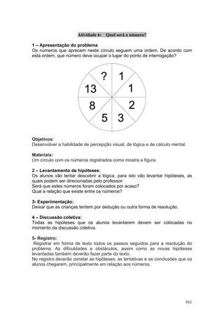 Atividade 6:   Qual será o número?

1 – Apresentação do problema
Os números que aprecem neste círculo seguem uma ordem. De acordo com
esta ordem, que número deve ocupar o lugar do ponto de interrogação?




Objetivos:
Desenvolver a habilidade de percepção visual, de lógica e de cálculo mental.

Materiais:
Um círculo com os números registrados como mostra a figura.

2 – Levantamento de hipóteses:
Os alunos vão tentar descobrir a lógica, para isto vão levantar hipóteses, as
quais podem ser direcionadas pelo professor:
Será que estes números foram colocados por acaso?
Qual a relação que existe entre os números?

3- Experimentação:
Deixar que as crianças tentem por dedução ou outra forma de resolução.

4 – Discussão coletiva:
Todas as hipóteses que os alunos levantarem devem ser colocadas no
momento da discussão coletiva.

5- Registro:
 Registrar em forma de texto todos os passos seguidos para a resolução do
problema. As dificuldades e obstáculos, assim como as novas hipóteses
levantadas também deverão fazer parte do texto.
No registro deverão constar as hipóteses, as tentativas e as conclusões que os
alunos chegarem, principalmente em relação aos números.




                                                                           161
 