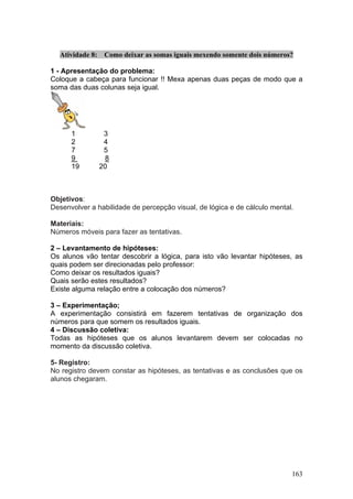 Atividade 8:    Como deixar as somas iguais mexendo somente dois números?

1 - Apresentação do problema:
Coloque a cabeça para funcionar !! Mexa apenas duas peças de modo que a
soma das duas colunas seja igual.




      1           3
      2           4
      7           5
      9           8
      19         20



Objetivos:
Desenvolver a habilidade de percepção visual, de lógica e de cálculo mental.

Materiais:
Números móveis para fazer as tentativas.

2 – Levantamento de hipóteses:
Os alunos vão tentar descobrir a lógica, para isto vão levantar hipóteses, as
quais podem ser direcionadas pelo professor:
Como deixar os resultados iguais?
Quais serão estes resultados?
Existe alguma relação entre a colocação dos números?

3 – Experimentação;
A experimentação consistirá em fazerem tentativas de organização dos
números para que somem os resultados iguais.
4 – Discussão coletiva:
Todas as hipóteses que os alunos levantarem devem ser colocadas no
momento da discussão coletiva.

5- Registro:
No registro devem constar as hipóteses, as tentativas e as conclusões que os
alunos chegaram.




                                                                           163
 