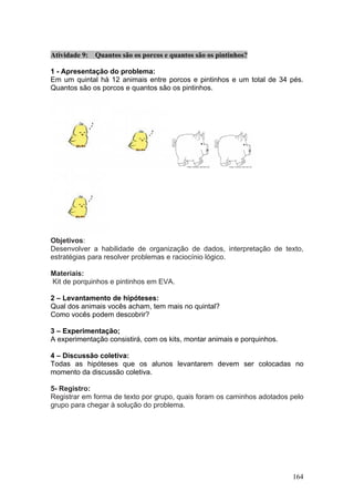 Atividade 9: Quantos são os porcos e quantos são os pintinhos?

1 - Apresentação do problema:
Em um quintal há 12 animais entre porcos e pintinhos e um total de 34 pés.
Quantos são os porcos e quantos são os pintinhos.




Objetivos:
Desenvolver a habilidade de organização de dados, interpretação de texto,
estratégias para resolver problemas e raciocínio lógico.

Materiais:
Kit de porquinhos e pintinhos em EVA.

2 – Levantamento de hipóteses:
Qual dos animais vocês acham, tem mais no quintal?
Como vocês podem descobrir?

3 – Experimentação;
A experimentação consistirá, com os kits, montar animais e porquinhos.

4 – Discussão coletiva:
Todas as hipóteses que os alunos levantarem devem ser colocadas no
momento da discussão coletiva.

5- Registro:
Registrar em forma de texto por grupo, quais foram os caminhos adotados pelo
grupo para chegar à solução do problema.




                                                                         164
 