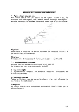 Atividade 10:     Quando o caracol chegará?

1 - Apresentação do problema:
Um caracol resolve subir uma escada de 10 degraus. Durante o dia, ele
consegue subir três degraus, mas, durante a noite, escorrega dois degraus.
Quantos dias e quantas noites ele vai demorar para chegar ao topo da escada?




Objetivos:
Desenvolver a habilidade de resolver situações por tentativas, utilizando o
pensamento dedutivo e hipotético.

Materiais:
Uma escadinha de madeira de 10 degraus, um caracol de papel machê.

2 – Levantamento de hipóteses:
Quantos dias o caracol vai gastar para subir toda a escada?
Se o caracol não escorregar, quantos dias gastará?

3– Experimentação;
A experimentação consistirá em tentativas sucessivas obedecendo ao
comando do problema.

4– Discussão coletiva:
Todas as hipóteses que os alunos levantarem devem ser colocadas no
momento da discussão coletiva.

5- Registro:
No registro deverá constar as hipóteses, as tentativas e as conclusões que os
alunos chegaram.




                                                                         165
 