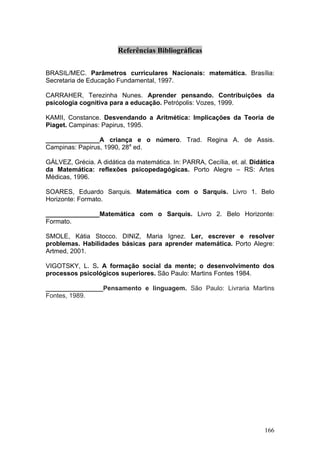 Referências Bibliográficas

BRASIL/MEC. Parâmetros curriculares Nacionais: matemática. Brasília:
Secretaria de Educação Fundamental, 1997.

CARRAHER, Terezinha Nunes. Aprender pensando. Contribuições da
psicologia cognitiva para a educação. Petrópolis: Vozes, 1999.

KAMII, Constance. Desvendando a Aritmética: Implicações da Teoria de
Piaget. Campinas: Papirus, 1995.

_______________A criança e o número. Trad. Regina A. de Assis.
Campinas: Papirus, 1990, 28a ed.

GÁLVEZ, Grécia. A didática da matemática. In: PARRA, Cecília, et. al. Didática
da Matemática: reflexões psicopedagógicas. Porto Alegre – RS: Artes
Médicas, 1996.

SOARES, Eduardo Sarquis. Matemática com o Sarquis. Livro 1. Belo
Horizonte: Formato.

_______________Matemática com o Sarquis. Livro 2. Belo Horizonte:
Formato.

SMOLE, Kátia Stocco. DINIZ, Maria Ignez. Ler, escrever e resolver
problemas. Habilidades básicas para aprender matemática. Porto Alegre:
Artmed, 2001.

VIGOTSKY, L. S. A formação social da mente; o desenvolvimento dos
processos psicológicos superiores. São Paulo: Martins Fontes 1984.

________________Pensamento e linguagem. São Paulo: Livraria Martins
Fontes, 1989.




                                                                          166
 