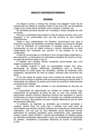 Oficina 17: GRANDEZAS E MEDIDAS


                                  Introdução

    Ao chegar à escola, a criança traz consigo uma bagagem muito rica de
experiências em relação às medidas vividas no seu dia a dia, nas brincadeiras
e jogos e em muitas outras atividades como o esporte, o trabalho, etc.
    As atividades escolares deverão ser vinculadas a essas situações de vida
da criança.
    Para que a matemática faça sentido na vida da criança é preciso usar a sua
linguagem e dar oportunidade para que ela construa os seus próprios
conhecimentos.
    Piaget e seus colaboradores, em Genebra, comprovaram que, para a
criança ter sucesso nas atividades envolvendo medidas, ela precisa ter atingido
o nível da habilidade de conservação. A medição requer da criança a
compreensão de que um objeto conserva o mesmo comprimento ou peso
independente das mudanças que ocorram na sua posição ou na sua
configuração.
    A idéia de conservação ou invariância é dum conceito lógico-matemático e,
para alcançá-lo, a criança deve ser estimulada a trabalhar de maneira a tornar-
se capaz de raciocinar sobre o que vê.
    O trabalho com medidas oferece excelentes oportunidades para uma
viagem ao passado do homem.
    As medidas surgiram a partir de necessidades sociais, tais como:
demarcação de espaço, referências quantitativas para o comércio,
determinação do tempo gasto nas atividades, cálculos de distâncias entre
localidades, planejamento de rotas de viagem, interesse pelo movimento dos
astros.
    O uso das partes do próprio corpo como unidade de medida, tão comum
entre os povos antigos e vigentes entre os europeus até alguns séculos atrás, é
interessante ser praticado na escola como forma de reconstruir historicamente
os processos de medição.
    Assim como contar, medir também é uma necessidade do dia-a-dia do
homem.
    A necessidade de padronização da unidade de medida deverá surgir
naturalmente da percepção do aluno de que, ao usar uma unidade não-
padronizada, poderá encontrar diferentes números que expressam a mesma
medida para um mesmo comprimento. Por exemplo, se a unidade escolhida for
o palmo do aluno, eles poderão encontrar medidas diferentes já que as mãos
têm tamanhos diferentes.
    “O professor, ao organizar as atividades que envolvam grandezas e
medidas, deverá levar em conta que o trabalho com esse tema dá
oportunidade para abordar aspectos históricos da construção do conhecimento
matemático, uma vez que os mais diferentes povos elaboraram formas
particulares de comparar grandezas como comprimento, área, capacidade,
massa e tempo. Assim também, o estudo das estratégias de medidas usadas
por diferentes civilizações pode auxiliar o aluno na compreensão do significado
de medida”. (Parâmetros Curriculares Nacionais do Ensino Fundamental,
p.129).


                                                                           167
 