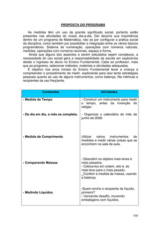 PROPOSTA DO PROGRAMA

    As medidas têm um uso de grande significado social, portanto estão
presentes nas atividades do nosso dia-a-dia. Daí decorre sua importância
dentro de um programa de Matemática, não só por configurar a prática social
da disciplina, como também por possibilitar a integração entre os vários tópicos
programáticos. Sistema de numeração, operações com números naturais,
medidas, operações com números racionais, espaço e forma.
    Ainda que alguns dos aspectos a serem estudados sejam complexos, a
necessidade do uso social gera a responsabilidade da escola em explorá-los
desde o ingresso do aluno no Ensino Fundamental. Cabe ao professor, mais
que ao programa, selecionar métodos, materiais e atividades adequadas.
    É objetivo nos anos iniciais do Ensino Fundamental levar a criança a
compreender o procedimento de medir, explorando para isso tanto estratégias
pessoais quanto ao uso de alguns instrumentos, como balança, fita métricas e
recipientes de uso freqüente.


             Conteúdos                                Atividades

- Medida de Tempo                       - Construir um instrumento para medir
                                        o tempo, antes da invenção do
                                        relógio:

- De dia em dia, o mês se completa.     - Organizar o calendário do mês de
                                        junho de 2008.




- Medida de Comprimento                 Utilizar vários   instrumentos    de
                                        medidas e medir várias coisas que se
                                        encontram na sala de aula.



                                        - Descobrir os objetos mais leves e
- Comparando Massas                     mais pesados;
                                        - Coloca-los em ordem, isto é, do
                                        mais leve para o mais pesado;
                                        _Conferir a medida de massa, usando
                                        a balança.


                                        -Quem enche o recipiente de líquido,
- Medindo Líquidos                      primeiro?
                                        - Vencendo desafio, movendo
                                        embalagens com líquidos.



                                                                            168
 
