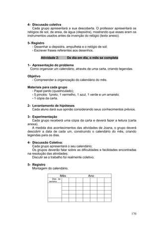 4- Discussão coletiva
    Cada grupo apresentará a sua descoberta. O professor apresentará os
relógios de sol, de areia, de água (clepsidra), mostrando que esses eram os
instrumentos usados antes da invenção do relógio (texto anexo).

5- Registro
   - Desenhar a clepsidra, ampulheta e o relógio de sol;
   - Escrever frases referentes aos desenhos.

         Atividade 2:         De dia em dia, o mês se completa

1- Apresentação do problema
  Como organizar um calendário, através de uma carta, criando legendas.

Objetivo
  - Compreender a organização do calendário do mês.

Materiais para cada grupo
  - Papel pardo (quadriculado);
  - 5 pincéis: 1preto, 1 vermelho, 1 azul, 1 verde e um amarelo;
  - 1 cópia da carta.

2- Levantamento de hipóteses
   Cada aluno dará sua opinião considerando seus conhecimentos prévios.

3- Experimentação
   Cada grupo receberá uma cópia da carta e deverá fazer a leitura (carta
anexa).
   A medida dos acontecimentos das atividades de Joana, o grupo deverá
descobrir a data de cada um, construindo o calendário do mês, criando
legendas para os dias.

4- Discussão Coletiva:
   Cada grupo apresentará o seu calendário;
   Os grupos deverão falar sobre as dificuldades e facilidades encontradas
na resolução das atividades;
   Discutir se o trabalho foi realmente coletivo.

5- Registro
   Montagem do calendário.

                        Mês                Ano
                 Dias da
               semana




                                                                       170
 