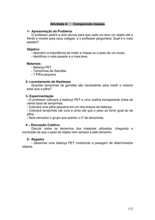 Atividade 4:    Comparando massas

  1- Apresentação do Problema
      O professor pedira a dois alunos para que cada um leve um objeto até a
  frente e mostre para seus colegas, e o professor perguntará, Qual é o mais
  pesado?

  Objetivo
    - descobrir a importância de medir a massa ou o peso de um corpo;
    - identificar o mais pesado e o mais leve.

  Materiais:
    - Balança PET
    - Tampinhas de Garrafas
    - 1 Pilha pequena

  2- Levantamento de Hipóteses
      Quantas tampinhas de garrafas são necessárias para medir o mesmo
   peso que a pilha?

  3- Experimentação
   - O professor colocará a balança PET e uma vasilha transparente cheia de
   vários tipos de tampinhas;
   - Colocará uma pilha pequena em um dos braços da balança;
   - Colocará tampinhas (de uma a uma) até que o peso se torne igual ao da
   pilha;
   - Será vencedor o grupo que acertar o nº de tampinhas.

  4 – Discussão Coletiva
      Discutir sobre os tamanhos dos materiais utilizados, chegando a
conclusão de que o peso do objeto nem sempre é pelo tamanho.

   5- Registro
      - Desenhar uma balança PET mostrando a pesagem de determinados
objetos.




                                                                        172
 