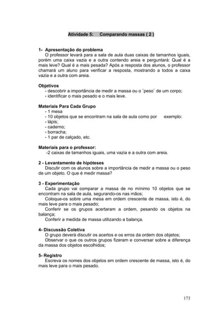 Atividade 5:   Comparando massas ( 2 )


1- Apresentação do problema
   O professor levará para a sala de aula duas caixas de tamanhos iguais,
porém uma caixa vazia e a outra contendo areia e perguntará: Qual é a
mais leve? Qual é a mais pesada? Após a resposta dos alunos, o professor
chamará um aluno para verificar a resposta, mostrando a todos a caixa
vazia e a outra com areia.

Objetivos
  - descobrir a importância de medir a massa ou o ¨peso¨ de um corpo;
  - identificar o mais pesado e o mais leve.

Materiais Para Cada Grupo
  - 1 mesa
  - 10 objetos que se encontram na sala de aula como por    exemplo:
  - lápis;
  - caderno;
  - borracha;
  - 1 par de calçado, etc.

Materiais para o professor:
   -2 caixas de tamanhos iguais, uma vazia e a outra com areia.

2 - Levantamento de hipóteses
    Discutir com os alunos sobre a importância de medir a massa ou o peso
de um objeto. O que é medir massa?

3 - Experimentação
    Cada grupo vai comparar a massa de no mínimo 10 objetos que se
encontram na sala de aula, segurando-os nas mãos;
    Coloque-os sobre uma mesa em ordem crescente de massa, isto é, do
mais leve para o mais pesado;
    Conferir se os grupos acertaram a ordem, pesando os objetos na
balança;
    Conferir a medida de massa utilizando a balança.

4- Discussão Coletiva
   O grupo deverá discutir os acertos e os erros da ordem dos objetos;
   Observar o que os outros grupos fizeram e conversar sobre a diferença
da massa dos objetos escolhidos;

5- Registro
   Escreva os nomes dos objetos em ordem crescente de massa, isto é, do
mais leve para o mais pesado.




                                                                        173
 