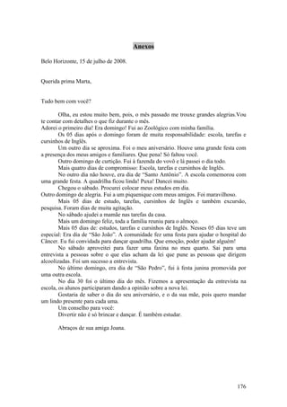 Anexos

Belo Horizonte, 15 de julho de 2008.


Querida prima Marta,


Tudo bem com você?

        Olha, eu estou muito bem, pois, o mês passado me trouxe grandes alegrias.Vou
te contar com detalhes o que fiz durante o mês.
Adorei o primeiro dia! Era domingo! Fui ao Zoológico com minha família.
        Os 05 dias após o domingo foram de muita responsabilidade: escola, tarefas e
cursinhos de Inglês.
        Um outro dia se aproxima. Foi o meu aniversário. Houve uma grande festa com
a presença dos meus amigos e familiares. Que pena! Só faltou você.
        Outro domingo de curtição. Fui à fazenda do vovô e lá passei o dia todo.
        Mais quatro dias de compromisso: Escola, tarefas e cursinhos de Inglês.
        No outro dia não houve, era dia de “Santo Antônio”. A escola comemorou com
uma grande festa. A quadrilha ficou linda! Puxa! Dancei muito.
        Chegou o sábado. Procurei colocar meus estudos em dia.
Outro domingo de alegria. Fui a um piquenique com meus amigos. Foi maravilhoso.
        Mais 05 dias de estudo, tarefas, cursinhos de Inglês e também excursão,
pesquisa. Foram dias de muita agitação.
        No sábado ajudei a mamãe nas tarefas da casa.
        Mais um domingo feliz, toda a família reuniu para o almoço.
        Mais 05 dias de: estudos, tarefas e cursinhos de Inglês. Nesses 05 dias teve um
especial: Era dia de “São João”. A comunidade fez uma festa para ajudar o hospital do
Câncer. Eu fui convidada para dançar quadrilha. Que emoção, poder ajudar alguém!
        No sábado aproveitei para fazer uma faxina no meu quarto. Sai para uma
entrevista a pessoas sobre o que elas acham da lei que pune as pessoas que dirigem
alcoolizadas. Foi um sucesso a entrevista.
        No último domingo, era dia de “São Pedro”, fui à festa junina promovida por
uma outra escola.
        No dia 30 foi o último dia do mês. Fizemos a apresentação da entrevista na
escola, os alunos participaram dando a opinião sobre a nova lei.
        Gostaria de saber o dia do seu aniversário, e o da sua mãe, pois quero mandar
um lindo presente para cada uma.
        Um conselho para você:
        Divertir não é só brincar e dançar. É também estudar.

       Abraços de sua amiga Joana.




                                                                                   176
 