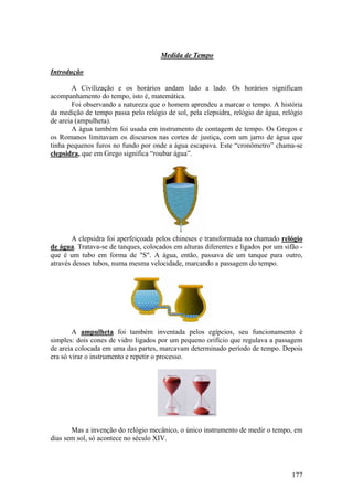Medida de Tempo

Introdução

        A Civilização e os horários andam lado a lado. Os horários significam
acompanhamento do tempo, isto é, matemática.
        Foi observando a natureza que o homem aprendeu a marcar o tempo. A história
da medição de tempo passa pelo relógio de sol, pela clepsidra, relógio de água, relógio
de areia (ampulheta).
        A água também foi usada em instrumento de contagem de tempo. Os Gregos e
os Romanos limitavam os discursos nas cortes de justiça, com um jarro de água que
tinha pequenos furos no fundo por onde a água escapava. Este “cronômetro” chama-se
clepsidra, que em Grego significa “roubar água”.




       A clepsidra foi aperfeiçoada pelos chineses e transformada no chamado relógio
de água. Tratava-se de tanques, colocados em alturas diferentes e ligados por um sifão -
que é um tubo em forma de "S". A água, então, passava de um tanque para outro,
através desses tubos, numa mesma velocidade, marcando a passagem do tempo.




        A ampulheta foi também inventada pelos egípcios, seu funcionamento é
simples: dois cones de vidro ligados por um pequeno orifício que regulava a passagem
de areia colocada em uma das partes, marcavam determinado período de tempo. Depois
era só virar o instrumento e repetir o processo.




       Mas a invenção do relógio mecânico, o único instrumento de medir o tempo, em
dias sem sol, só acontece no século XIV.




                                                                                    177
 