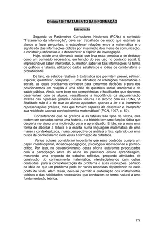 Oficina 18: TRATAMENTO DA INFORMAÇÃO

                                   Introdução

        Segundo os Parâmetros Curriculares Nacionais (PCNs) o conteúdo
“Tratamento da Informação”, deve ser trabalhado de modo que estimule os
alunos a fazer perguntas, a estabelecer relações entre a matemática e o
significado das informações obtidas por intermédio dos meios de comunicação,
a construir justificativas e a desenvolver o espírito de investigação.
        Hoje, existe uma demanda social que leva essa temática a se destacar
como um conteúdo necessário, em função do seu uso no contexto social. É
imprescindível saber interpretar, ou melhor, saber ler tais informações na forma
de gráficos e tabelas, utilizando dados estatísticos e idéias de combinatória e
probabilidade.
        De fato, os estudos relativos à Estatística nos permitem prever, estimar,
explorar, quantificar, comparar, ... uma infinidade de interações matemáticas e
sociais, as quais precisamos conhecer para tomarmos decisões e para nos
posicionarmos em relação à uma série de questões social, ambiental e de
saúde pública. Ainda, com base nas competências e habilidades que devemos
desenvolver com os alunos, ressaltamos a importância da argumentação
através das hipóteses geradas nessas leituras. De acordo com os PCNs, “A
finalidade não é a de que os alunos aprendam apenas a ler e a interpretar
representações gráficas, mas que tornem capazes de descrever e interpretar
sua realidade, usando conhecimentos matemáticos” (PCN, 1997, p. 69).
       Considerando que os gráficos e as tabelas são tipos de textos, eles
podem ser contados como uma história, e a história tem uma função lúdica que
desperta no aluno uma motivação para o aprendizado. Então, será mais uma
forma de abordar a leitura e a escrita numa linguagem matemática de uma
maneira contextualizada, numa perspectiva de análise crítica, optando por uma
busca de conhecimento com vistas à formação de cidadãos.
         Vários autores consideram importante que esse conteúdo cumpra um
papel interdisciplinar, didático-pedagógico, psicológico motivacional e político-
crítico. Por isso, no desenvolvimento dessa oficina estaremos preocupados
com a participação ativa do aluno no processo ensino aprendizagem,
mostrando uma proposta de trabalho reflexivo, propondo atividades de
construção do conhecimento matemático, interdisciplinando com outros
conteúdos, para a contextualização do problema e suas resoluções, partindo
da idéia de que um problema pode ter várias respostas dependendo de cada
ponto de vista. Além disso, deve-se permitir a elaboração dos instrumentos
teóricos e das habilidades necessárias que conduzem de forma natural a uma
fundamentação teórica.




                                                                             178
 