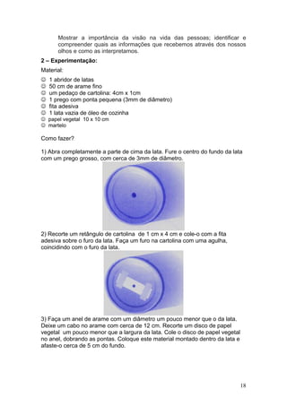 Mostrar a importância da visão na vida das pessoas; identificar e
       compreender quais as informações que recebemos através dos nossos
       olhos e como as interpretamos.
2 – Experimentação:
Material:
☺   1 abridor de latas
☺   50 cm de arame fino
☺   um pedaço de cartolina: 4cm x 1cm
☺   1 prego com ponta pequena (3mm de diâmetro)
☺   fita adesiva
☺   1 lata vazia de óleo de cozinha
☺ papel vegetal 10 x 10 cm
☺ martelo

Como fazer?

1) Abra completamente a parte de cima da lata. Fure o centro do fundo da lata
com um prego grosso, com cerca de 3mm de diâmetro.




2) Recorte um retângulo de cartolina de 1 cm x 4 cm e cole-o com a fita
adesiva sobre o furo da lata. Faça um furo na cartolina com uma agulha,
coincidindo com o furo da lata.




3) Faça um anel de arame com um diâmetro um pouco menor que o da lata.
Deixe um cabo no arame com cerca de 12 cm. Recorte um disco de papel
vegetal um pouco menor que a largura da lata. Cole o disco de papel vegetal
no anel, dobrando as pontas. Coloque este material montado dentro da lata e
afaste-o cerca de 5 cm do fundo.




                                                                              18
 