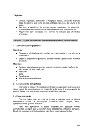 Objetivos:

   •   Coletar, organizar, comunicar e interpretar dados, utilizando diversos
       tipos de registro, tais como tabelas, gráficos pictóricos, de coluna e de
       setor.
   •   Perceber a existência de acontecimentos previsíveis ou aleatórios,
       prevendo resultados com base e dados estatísticos e probabilísticos.
   •   Argumentar com criticidade sua opinião na solução das atividades
       propostas.


Atividade 1 : Quem encontra mais números nas fichas? O que eles representam?

1 – Apresentação do problema

Objetivos:
   •   Observar a infinidade de informações, no nosso cotidiano, que utilizam a
       matemática.
   •   Expor as experiências pessoais, obtidas durante a pesquisa no material
       oferecido.
Materiais:
   •   Revistas e jornais para recortar vários tipos de informação (gráficos de
       vários tipos, tabelas, códigos).
   •   Tesouras
   •   Cola
   •   Papel cartão
   •   Pincel ou canetas hidrocor
   •
2 – Levantamento de hipóteses
       Interpretar e utilizar informações numéricas que aparecem expressas em
vários meios de comunicação e no nosso dia a dia: esse é o nosso ponto de
partida. Deixar que as crianças exponham suas idéias, opiniões.

3 – Experimentação
      Distribuir fichas com recortes de jornais e revistas para os alunos
descobrirem formas de informações numéricas como códigos, datas,
apresentação de gráficos e tabelas.
      Pedir para agruparem os dados coletados que possuem formas
semelhantes e propor que apresentem suas descobertas, utilizando cartazes.
Deixá-los explicitar os critérios usados para fazer estes agrupamentos.




                                                                              180
 