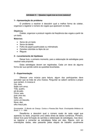 Atividade 3:   Quantas vogais tem no texto (música)?

1 – Apresentação do problema
      O problema a resolver é descobrir qual a melhor forma de coletar,
organizar e registrar o número de vogais que aparecem no texto.

Objetivos:
      Coletar, organizar e produzir registro da freqüência das vogais a partir de
um texto.
Materiais:
   •   Xerox de um texto
   •   Xerox da tabela
   •   Folha de papel quadriculado ou milimetrado
   •   Canetas coloridas ou lápis de cor
   •   Réguas

2 – Levantamento de hipóteses
       Deixar livre, o primeiro momento, para a elaboração de estratégias para
resolver esta proposta.
      Estas estratégias devem ser registradas. Cada um deve de alguma
forma dar sua opinião sobre as questões levantadas.


3 – Experimentação

        Oferecer uma música para leitura, algum dos participantes deve
perceber que se trata de uma música. Perguntar se sabem cantá-la e propor
que cantem. A música é:
Um, dois,
feijão com arroz.
Três, quatro,
pé de pato.
Cinco, seis,
pulo uma vez.
Sete, oito,
como um biscoito.
Nove, dez,
olho meus pés.

Enciclopédia O Mundo da Criança. Contos e Poesias.São Paulo. Enciclopédia Britânica do
Brasil, n. 1 – 1995.
       Desafiá-los a descobrir qual o número exato de cada vogal que
apareceu no texto, propondo uma coleta direta de dados numéricos. Primeiro,
deixar livre para formação de opiniões e elaboração de estratégias, mas deve-
se registrar e comentar as estratégias feitas por eles. Depois, com as
orientações dadas, eles passarão pelas etapas de trabalho usualmente


                                                                                  183
 
