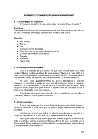Atividade 4:   A sua altura é a maior ou a menor da sala?


1 – Apresentação do problema
      O problema a resolver é o que seria estar na média. O que é média ?

Objetivos:
Conceituar Média numa situação contextual de medidas de altura dos alunos
da sala, coletando informação por meio das medidas dos alunos.
       .
Materiais:
   •   Fita métrica.
   •   Trena.
   •   Giz.
   •   Fichas na forma de discos.
   •   Fitas de jornal de um metro de comprimento.
   •   Canetas coloridas ou lápis de cor.
   •   Réguas
   •   Barbante
   •   Papel craft.


2 – Levantamento de hipóteses
      Qual é a medida de sua altura? O que você usaria para fazer esta
medida? Qual a medida da altura de seus colegas? Quem é o mais alto? E o
mais baixo? Como seria o registro dessas medidas? Qual o número de alunos
que estão na média de altura da sala? E abaixo dela? E acima da média?
       Ao fazer estes questionamentos os alunos começarão a elaborar
hipóteses e conceitos a partir do que eles já conhecem sobre o assunto,
permitindo a conexão entre o que se sabe e o que tem que aprender. Esta
relação é muito importante para motivar o aprendizado de conceitos novos e
promove a integração entre os conteúdos.
      O professor deve ouvir com atenção cada possibilidade que os alunos
colocarem, fazendo novos questionamentos.


3 – Experimentação
      A partir das respostas dos alunos feitas no levantamento de hipóteses, o
professor orientará a aula para que na prática sejam respondidas todas as
questões.
      Inicialmente, propor que todos os alunos encostem-se à parede e o
professor deverá marcar a altura de cada aluno usando uma ficha.
        Pedir para cada um dos alunos pegarem as fitas de jornal e medirem do
chão a sua ficha, usando o raciocínio lógico na forma de obter a medida com a
fita de jornal. Observando as medidas obtidas, comparando com a dos colegas
e estabelecendo uma seqüência.


                                                                            185
 