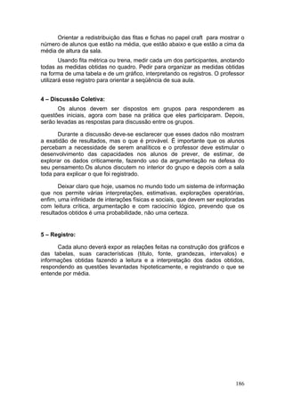 Orientar a redistribuição das fitas e fichas no papel craft para mostrar o
número de alunos que estão na média, que estão abaixo e que estão a cima da
média de altura da sala.
        Usando fita métrica ou trena, medir cada um dos participantes, anotando
todas as medidas obtidas no quadro. Pedir para organizar as medidas obtidas
na forma de uma tabela e de um gráfico, interpretando os registros. O professor
utilizará esse registro para orientar a seqüência de sua aula.


4 – Discussão Coletiva:
       Os alunos devem ser dispostos em grupos para responderem as
questões iniciais, agora com base na prática que eles participaram. Depois,
serão levadas as respostas para discussão entre os grupos.

      Durante a discussão deve-se esclarecer que esses dados não mostram
a exatidão de resultados, mas o que é provável. É importante que os alunos
percebam a necessidade de serem analíticos e o professor deve estimular o
desenvolvimento das capacidades nos alunos de prever, de estimar, de
explorar os dados criticamente, fazendo uso da argumentação na defesa do
seu pensamento.Os alunos discutem no interior do grupo e depois com a sala
toda para explicar o que foi registrado.

       Deixar claro que hoje, usamos no mundo todo um sistema de informação
que nos permite várias interpretações, estimativas, explorações operatórias,
enfim, uma infinidade de interações físicas e sociais, que devem ser exploradas
com leitura crítica, argumentação e com raciocínio lógico, prevendo que os
resultados obtidos é uma probabilidade, não uma certeza.


5 – Registro:

      Cada aluno deverá expor as relações feitas na construção dos gráficos e
das tabelas, suas características (titulo, fonte, grandezas, intervalos) e
informações obtidas fazendo a leitura e a interpretação dos dados obtidos,
respondendo as questões levantadas hipoteticamente, e registrando o que se
entende por média.




                                                                            186
 