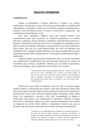 Oficina 19 – GEOMETRIA
                                         
INTRODUÇÃO 
 
         Desde  os  primórdios  o  homem  observava  o  espaço  e  as  formas, 
explorando o mundo que o cercava. Foi assim que ele descobriu a existência das 
regularidades  e  aprendeu  a  utilizá‐las  em  benefício  próprio,  transformando  o 
mundo.  O  ato  de  observar  levou  o  homem  a  desenvolver  a  geometria,    um 
conhecimento essencialmente visual. 
         Esse  fator  contribuiu,  também,  para  que  durante  muitos  anos 
acreditássemos  que,  para  aprender  os  conceitos  geométricos  as  crianças 
deveriam,  sobretudo, prestar atenção às definições explicadas pelo professor e 
decorar as fórmulas. O professor por sua vez, considerando a geometria como 
difícil,  porque  era  abstrata,  direcionava  sua  preferência  aos  temas  aritméticos. 
Esses  temas,  por  sua  vez,  eram  desenvolvidos  em  nível  de  abstração  não 
condizente com o estágio de desenvolvimento do aluno, desprezando‐se assim, 
experiências preparatórias indispensáveis à construção do conhecimento lógico‐
matemático. 
         Alguns estudos, que buscaram compreender como as crianças constroem 
seu  conhecimento,  contribuíram  para  que  houvesse  mudanças  no  ensino  da 
matemática  para  crianças.  Atualmente  sabemos  que,  no  ensino  da  geometria, 
devemos privilegiar o que se apreende com os olhos e com as mãos. 

                       “É preciso evitar a todo custo uma prática comum de “estudar” Geometria no 
                       final  do  ano  letivo,  trabalhando  com  os  alunos  um  grande  número  de 
                       conceitos  de  uma  só  vez;  esta  prática  reduz  o  estudo  a  um  amontoado  de 
                       nomes  e  definições,  “aprendidos”  por  “decoreba”  e  é  a  grande  responsável 
                       pelo  bloqueio  dos  alunos  frente  à  geometria  e  por  sua  rejeição  total.” 
                       (PROCAP;P:97.). 
 
       Observou‐se  que  desde  os  primeiros  anos  de  vida  as  crianças  jogam 
futebol,  correm,  se  deslocando  para  frente  e  para  trás,  desenham,  jogam  bola, 
brincam de pique, montam quebra cabeças. Enquanto brincam elas constroem e 
desconstroem  coisas  como  caixas  de  papelão,  pipas,  barquinho,  robôs.  Dessa 
forma  vão  explorando  o  mundo  a  sua  volta,  manipulando  os  objetos  e 
conhecendo  suas  formas,  suas  características  e  tamanhos.  Portanto,  a  criança 
desenvolve as primeiras noções acerca dos conceitos geométricos antes mesmo 
de  ingressar  na  escola.  Neste  sentido,  é  importante  observar  que  para  o 
professor que leciona para alunos dos anos iniciais do Ensino Fundamental, 
 
                       “A geometria é um campo fértil para se trabalhar com situações‐problema e é 
                       um  tema  pelo  qual  os  alunos  costumam  se  interessar  naturalmente.  O 
                       trabalho  com  noções  geométricas  contribui  para  aprendizagem  de  número  e 
                       medidas,  pois  estimula  a  criança  a  observar,  perceber  semelhanças  e 
                       diferenças, identificar regularidades e vice‐versa.” (PCNs, P: 55e56.) 


                                                                                                     189
 