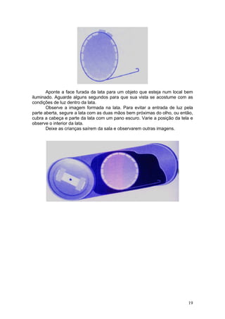 Aponte a face furada da lata para um objeto que esteja num local bem
iluminado. Aguarde alguns segundos para que sua vista se acostume com as
condições de luz dentro da lata.
       Observe a imagem formada na lata. Para evitar a entrada de luz pela
parte aberta, segure a lata com as duas mãos bem próximas do olho, ou então,
cubra a cabeça e parte da lata com um pano escuro. Varie a posição da tela e
observe o interior da lata.
       Deixe as crianças saírem da sala e observarem outras imagens.




                                                                         19
 