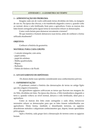 ATIVIDADE 1 – A GEOMETRIA NO TEMPO 
 
1 – APRESENTAÇÃO DO PROBLEMA 
        Imagine cada um de vocês cultivando terras divididas em lotes, às margens 
de um rio. Na época das chuvas, o rio transborda alagando a terra e, quando volta 
ao  normal,  deixa  o  solo  fertilizado,  bom  para  a  agricultura.  Como  as  marcas  dos 
lotes foram carregadas pelas águas torna‐se necessário refazer as demarcações. 
        Como vocês fariam para demarcar novamente o terreno? 
        De que maneira o homem demarcava suas terras, antes de conhecer a forma 
utilizada atualmente? 
 
OBJETIVO: 

       Conhecer a história da geometria. 

MATERIAL PARA CADA GRUPO: 

‐ 1 caixote retangular, com areia; 
‐ papel cartão; 
‐ papel de celofane; 
‐ Malha quadriculada; 
‐ Régua; 
‐ Barbante; 
‐ Palitos de fósforo e de Picolé. 
 

2 – LEVANTAMENTO DE HIPÓTESES 

        Os alunos darão suas opiniões considerando seus conhecimentos prévios. 

3 – EXPERIMENTAÇÃO 
         O  professor  contará  a  história  das  demarcações  de  terras  no  antigo  Egito 
que deu origem à Geometria.  
         Os  agricultores  egípcios  cultivavam  as  terras  que  ficavam  nas  margens  do 
rio Nilo, divididas em lotes. Na época das chuvas, o Nilo transbordava alagando a 
terra  e,  quando  voltava  ao  nível  normal,  deixava  o  solo  fertilizado,  ideal  para  a 
agricultura. 
         Como  as  marcas  dos  lotes  eram  carregadas  a  cada  cheia,  tornava‐se 
necessário  refazer  as  demarcações  para  que  os  lotes  fossem  redistribuídos  aos 
agricultores.  Desta  forma,  medindo  e  desenhando  terrenos,  os  egípcios 
descobriram métodos e adquiriram conhecimentos que, depois, foram aprendidos 
pelos gregos. 
         Após a história, cada grupo fará a demarcação do terreno como os egípcios 
faziam. 
 
 


                                                                                       191
 