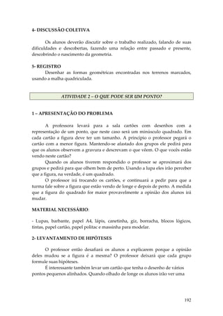 4‐ DISCUSSÃO COLETIVA 
 
       Os  alunos  deverão  discutir  sobre  o  trabalho  realizado,  falando  de  suas 
dificuldades  e  descobertas,  fazendo  uma  relação  entre  passado  e  presente, 
descobrindo o nascimento da geometria. 
 
5‐ REGISTRO 
       Desenhar  as  formas  geométricas  encontradas  nos  terrenos  marcados, 
usando a malha quadriculada. 
 

                ATIVIDADE 2 – O QUE PODE SER UM PONTO? 


1 – APRESENTAÇÃO DO PROBLEMA 
 
        A  professora  levará  para  a  sala  cartões  com  desenhos  com  a 
representação  de  um  ponto,  que  neste  caso  será  um  minúsculo  quadrado.  Em 
cada  cartão  a  figura  deve  ter  um  tamanho.  A  princípio  o  professor  pegará  o 
cartão  com  a  menor  figura.  Mantendo‐se  afastado  dos  grupos  ele  pedirá  para 
que os alunos observem a gravura e descrevam o que vêem. O que vocês estão 
vendo neste cartão? 
        Quando  os  alunos  tiverem  respondido  o  professor  se  aproximará  dos 
grupos e pedirá para que olhem bem de perto. Usando a lupa eles irão perceber 
que a figura, na verdade, é um quadrado. 
        O  professor  irá  trocando  os  cartões,  e  continuará  a  pedir  para  que  a 
turma fale sobre a figura que estão vendo de longe e depois de perto. A medida 
que  a  figura  do  quadrado  for  maior  provavelmente  a  opinião  dos  alunos  irá 
mudar. 

MATERIAL NECESSÁRIO: 

‐  Lupas,  barbante,  papel  A4,  lápis,  canetinha,  giz,  borracha,  blocos  lógicos, 
tintas, papel cartão, papel politac e massinha para modelar. 

2‐ LEVANTAMENTO DE HIPÓTESES 

       O  professor  então  desafiará  os  alunos  a  explicarem  porque  a  opinião 
deles  mudou  se  a  figura  é  a  mesma?  O  professor  deixará  que  cada  grupo 
formule suas hipóteses. 
       É interessante também levar um cartão que tenha o desenho de vários 
pontos pequenos alinhados. Quando olhado de longe os alunos irão ver uma 




                                                                                    192
 