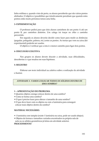 linha retilínea e, quando visto de perto, os alunos perceberão que são vários pontos 
alinhados. O objetivo é possibilitar que intuitivamente percebam que quando estes 
pontos estão muito próximos temos uma linha. 
 
3‐ EXPERIMENTAÇÃO 
 
        O professor pedirá para que dois alunos caminhem de um ponto A até um 
ponto  B,  por  caminhos  distintos.  Um  colega  irá  traçar  no  chão  o  caminho 
percorrido. 
        Em seguida os alunos deverão decidir como fazer para medir as distâncias 
(pegadas, polegadas, palmos, etc.) entre os pontos. As trenas que vem na caixa (kit 
experimental) poderão ser usadas. 
        O objetivo é verificar que a reta é o menor caminho para ligar dois pontos. 
 
4‐ DISCUSSÃO COLETIVA 
 
        Nos  grupos  os  alunos  devem  discutir  a  atividade,  suas  dificuldades, 
descobertas e o que mudou em suas hipóteses. 
         
5‐ REGISTRO 
 
        Elaborar um texto individual ou coletivo sobre a realização da atividade 
e ilustrar. 
 

   ATIVIDADE 3– VAMOS COLOCAR TODOS OS SÓLIDOS DENTRO DE 
                        UMA SOMBRA? 


1 – APRESENTAÇÃO DO PROBLEMA 
• Quantos objetos consigo colocar dentro de uma sombra? 
• Como se forma uma sombra? 
• O que é preciso fazer para alterar o tamanho de uma sombra? 
• O que devo fazer com os objetos ou com a luminária para conseguir 
  colocar mais objetos dentro da sombra? 
 
MATERIAL NECESSÁRIO: 
 
• 1 luminária com tampão (existe 1 luminária na caixa, pode ser usado abajur); 
• Objetos de formas e tamanhos variados encontrados na própria sala de 
  aula ou os sólidos geométricos já feitos em atividade anterior. 
PROCEDIMENTO 
 


                                                                             193
 