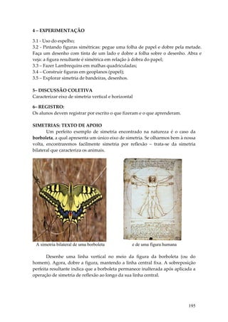 4 – EXPERIMENTAÇÃO 
 
3.1 ‐ Uso do espelho; 
3.2 ‐ Pintando figuras simétricas: pegue uma folha de papel e dobre pela metade. 
Faça  um  desenho  com  tinta  de  um  lado  e  dobre  a  folha  sobre  o  desenho.  Abra  e 
veja: a figura resultante é simétrica em relação à dobra do papel; 
3.3 – Fazer Lambrequins em malhas quadriculadas; 
3.4 – Construir figuras em geoplanos (papel); 
3.5 – Explorar simetria de bandeiras, desenhos. 
 
5– DISCUSSÃO COLETIVA 
Caracterizar eixo de simetria vertical e horizontal 
 
6– REGISTRO:   
Os alunos devem registrar por escrito o que fizeram e o que aprenderam. 
 
SIMETRIAS: TEXTO DE APOIO 
        Um  perfeito  exemplo  de  simetria  encontrado  na  natureza  é  o  caso  da 
borboleta, a qual apresenta um único eixo de simetria. Se olharmos bem à nossa 
volta,  encontraremos  facilmente  simetria  por  reflexão  –  trata‐se  da  simetria 
bilateral que caracteriza os animais. 




 A simetria bilateral de uma borboleta           e de uma figura humana
        
       Desenhe  uma  linha  vertical  no  meio  da  figura  da  borboleta  (ou  do 
homem). Agora, dobre a figura, mantendo a linha central fixa. A sobreposição 
perfeita resultante indica que a borboleta permanece inalterada após aplicada a 
operação de simetria de reflexão ao longo da sua linha central. 




                                                                                     195
 