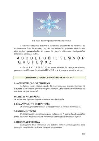 Um floco de neve possui simetria rotacional 

       A  simetria  rotacional  também  é  facilmente  encontrada  na  natureza.  Se 
rodarmos um floco de neve 60, 120, 180, 240, 300 ou 360 graus em torno do seu 
eixo  central  (perpendicular  ao  plano  do  papel),  obteremos  configurações 
indistintas umas das outras. 




                                                                                           
     As  letras  B  C  D  E  H  I  O  X,  ao  serem  viradas  de  cabeça  para  baixo, 
permanecem idênticas. As letras A H I M O T U V X possuem simetria lateral. 


             ATIVIDADE 5 – DESCOBRINDO FIGURAS PLANAS 
 
1 – APRESENTAÇÃO DO PROBLEMA 
       As figuras foram criadas a partir da observação das formas existentes na 
natureza  e  dos  objetos  produzidos  pelo  homem.  Que  formas  encontramos  no 
ambiente em que estamos? 
         
MATERIAL NECESSÁRIO: 
‐ Cartões com figuras e objetos existentes na sala de aula. 
 
2‐ LEVANTAMENTO DE HIPÓTESES 
      Os alunos apresentarão suas idéias referentes às formas encontradas. 
 
3‐ EXPERIMENTAÇÃO 
        Distribuir cartões com figuras para cada grupo. A partir das observações 
feitas, os alunos deverão discutir e anotar as formas encontradas nas figuras. 
         
4‐ DISCUSSÃO COLETIVA 
        Cada  grupo  deve  apresentar  seu  trabalho  para  os  demais  grupos.  Essa 
interação permite que os alunos troquem experiências.  


                                                                                  196
 
