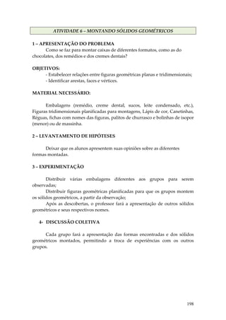 ATIVIDADE 6 – MONTANDO SÓLIDOS GEOMÉTRICOS 
 
1 – APRESENTAÇÃO DO PROBLEMA 
         Como se faz para montar caixas de diferentes formatos, como as do 
chocolates, dos remédios e dos cremes dentais? 
          
OBJETIVOS: 
         ‐ Estabelecer relações entre figuras geométricas planas e tridimensionais; 
         ‐ Identificar arestas, faces e vértices. 
          
MATERIAL NECESSÁRIO: 
          
         Embalagens  (remédio,  creme  dental,  sucos,  leite  condensado,  etc.), 
Figuras tridimensionais planificadas para montagens, Lápis de cor, Canetinhas, 
Réguas, fichas com nomes das figuras, palitos de churrasco e bolinhas de isopor 
(menor) ou de massinha. 
          
2 – LEVANTAMENTO DE HIPÓTESES 
          
         Deixar que os alunos apresentem suas opiniões sobre as diferentes 
formas montadas. 
 
3 – EXPERIMENTAÇÃO 
 
         Distribuir  várias  embalagens  diferentes  aos  grupos  para  serem 
observadas; 
         Distribuir  figuras  geométricas  planificadas  para  que  os  grupos  montem 
os sólidos geométricos, a partir da observação; 
         Após  as  descobertas,  o  professor  fará  a  apresentação  de  outros  sólidos 
geométricos e seus respectivos nomes. 
 
      4‐ DISCUSSÃO COLETIVA 
       
         Cada  grupo  fará  a  apresentação  das  formas  encontradas  e  dos  sólidos 
geométricos  montados,  permitindo  a  troca  de  experiências  com  os  outros 
grupos. 
 
 
 
 
 
 
 


                                                                                     198
 