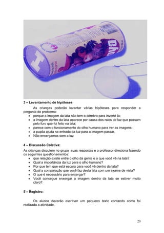 3 – Levantamento de hipóteses
      As crianças poderão levantar várias hipóteses para responder a
pergunta do problema:
   • porque a imagem da lata não tem o cérebro para invertê-la;
   • a imagem dentro da lata aparece por causa dos raios de luz que passam
      pelo furo que foi feito na lata;
   • parece com o funcionamento do olho humano para ver as imagens;
   • a pupila ajuda na entrada da luz para a imagem passar.
   • Não enxergamos sem a luz

4 – Discussão Coletiva:
As crianças discutem no grupo suas respostas e o professor direciona fazendo
os seguintes questionamentos:
   • que relação existe entre o olho da gente e o que você vê na lata?
   • Qual a importância da luz para o olho humano?
   • Por que tem que está escuro para você vê dentro da lata?
   • Qual a comparação que você faz desta lata com um exame de vista?
   • O que é necessário para enxergar?
   • Você consegue enxergar a imagem dentro da lata se estiver muito
       claro?

5 – Registro:

       Os alunos deverão escrever um pequeno texto contando como foi
realizada a atividade.



                                                                         20
 