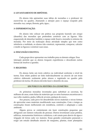 2‐ LEVANTAMENTO DE HIPÓTESE: 
 
        Os  alunos  irão  apresentar  suas  idéias  de  moradias  e  o  professor  irá 
escrevê‐las  no  quadro,  chamando  a  atenção  para  o  espaço  ocupado  pela 
moradia: rua, campo, floresta, gelo, água... 
 
3‐ EXPERIMENTAÇÃO: 
 
        Os  alunos  irão  colocar  em  prática  sua  proposta  fazendo  um  croqui 
(desenho)  das  moradias  que  pretendem  construir  com  as  figuras.  Não 
esquecendo de desenhar também o espaço onde ficará a moradia (o entorno da 
morada).  Por  meio  da  realização  dessa  atividade  simples  que  tem  como 
referência a realidade, os alunos irão construir, representar, comparar, calcular 
e medir as figuras e construir suas casas. 
 
4‐ DISCUSSÃO COLETIVA: 
 
        Cada grupo deve apresentar seu trabalho para os demais colegas. Essa 
interação  permite  que  os  alunos  troquem  experiências  e  descubram  outras 
formas de resolver a questão. 
 
5‐ REGISTRO: 
 
        Os  alunos  farão  um  texto  coletivo  ou  individual  conforme  o  nível  da 
turma.  Esse  relato  poderá  ser  feito  individualmente  ou  através  de  um  texto 
coletivo  elaborado  oralmente  pelos  alunos  e  registrado  no  quadro  pelo 
professor da turma. Os alunos deverão fazer o desenho da casa. 
         
                  UM POUCO DA HISTÓRIA DA GEOMETRIA 
 
        As  primeiras  moradias  inventadas  para  substituir  as  cavernas,  há 
milhares de anos, eram feitas de materiais que os seres humanos encontravam à 
sua volta: madeira, pedra, folha de arvores, pedaços de couro... 
        Aos poucos, cada povo foi descobrindo novos materiais e novas formas 
de  aproveitar  esses  materiais  modificando  suas  construções.  Com  o  tempo  as 
construções  foram  melhorando  em  resistência,  conforto  e  adaptação  a  cada 
ambiente. 
        Alguns  povos  se  contentaram  em  fazer  construções  pequenas  que 
abrigaram um número reduzido de pessoas. Outros inventaram casas prédios, 
edifícios, monumentos históricos e artísticos, e até canais para desvio da água e 
irrigação  de  terras  cada  vez  maiores.  Essas  grandes  construções  passaram  a 
exigir  um  estudo  detalhado  através  de  maquetes,  plantas,  eram  planejados 



                                                                                  201
 