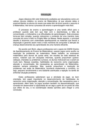 Introdução

       Jogos clássicos têm sido fortemente avaliados por educadores como um
valioso recurso didático no ensino de Matemática, já que através deles é
possível libertar os alunos do receio que estes têm de errar quando o assunto é
a Matemática. Isto torna o processo de ensino e aprendizagem mais fácil.

       O processo de ensino e aprendizagem é uma tarefa difícil para o
professor quando este tem que lidar com o desinteresse, a falta de
concentração, a indisciplina e as dificuldades de aprendizagem. Este processo
torna-se bem simples, quando colocamos o conteúdo de uma maneira mais
concreta tal como é feito no Projeto Mão na Massa. Neste aspecto, o principal
desafio é atuarmos com criatividade aperfeiçoando os materiais que temos a
disposição e gerando assim mais e mais maneiras de conquistar a atenção da
criança desenvolvendo seu aprendizado de uma maneira eficiente.

       De acordo com Borin, alguns professores com o apoio do CAEM (Centro
de Aperfeiçoamento do Ensino de Matemática), usaram jogos como auxílio na
resolução de problemas de matemática. Neste trabalho, ao ensinarem
matemática para alunos de quinta série, em escolas da rede estadual de
ensino, notaram que em situações informais, quando propunham quebra-
cabeças, charadas ou problemas curiosos, os alunos motivavam-se e saíam-se
muito bem. Nessas ocasiões, habilidades de raciocínio como organização,
atenção e concentração, tão necessárias ao aprendizado de Matemática,
estavam sempre presentes. Mas, quando propunham a resolução de
problemas nas aulas de Matemática, acontecia exatamente o contrário, ou
seja, pequeno envolvimento e era bastante acentuada a rejeição na tarefa de
enfrentar situação-problema.

       Estes professores salientaram que a atividade de jogar, se bem
orientada, tem papel importante no desenvolvimento de habilidades de
raciocínio como organização, atenção e concentração, tão necessários para o
aprendizado. Além disto, os jogos auxiliam também na descentralização, que
consiste em desenvolver a capacidade de ver algo a partir de um ponto de vista
que difere do seu, e na coordenação destas opiniões para chegar a uma
conclusão.




                                                                           204
 