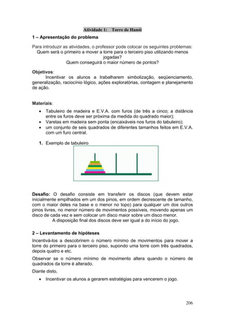 Atividade 1:   Torre de Hanói
1 – Apresentação do problema

Para introduzir as atividades, o professor pode colocar os seguintes problemas:
  Quem será o primeiro a mover a torre para o terceiro piso utilizando menos
                                     jogadas?
                 Quem conseguirá o maior número de pontos?

Objetivos:
      Incentivar os alunos a trabalharem simbolização, seqüenciamento,
generalização, raciocínio lógico, ações exploratórias, contagem e planejamento
de ação.


Materiais:
   •   Tabuleiro de madeira e E.V.A. com furos (de três a cinco; a distância
       entre os furos deve ser próxima da medida do quadrado maior);
   •   Varetas em madeira sem ponta (encaixáveis nos furos do tabuleiro);
   •   um conjunto de seis quadrados de diferentes tamanhos feitos em E.V.A.
       com um furo central.

   1. Exemplo de tabuleiro




Desafio: O desafio consiste em transferir os discos (que devem estar
inicialmente empilhados em um dos pinos, em ordem decrescente de tamanho,
com o maior deles na base e o menor no topo) para qualquer um dos outros
pinos livres, no menor número de movimentos possíveis, movendo apenas um
disco de cada vez e sem colocar um disco maior sobre um disco menor.
           A disposição final dos discos deve ser igual a do início do jogo.

2 – Levantamento de hipóteses
Incentivá-los a descobrirem o número mínimo de movimentos para mover a
torre do primeiro para o terceiro piso, supondo uma torre com três quadrados,
depois quatro e etc.
Observar se o número mínimo de movimento altera quando o número de
quadrados da torre é alterado.
Diante disto,
   •   Incentivar os alunos a gerarem estratégias para vencerem o jogo.




                                                                           206
 