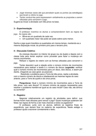 •  Jogar diversas vezes até que percebam quais os pontos (as estratégias)
      que levam a vitória no jogo.
  • Tentar conduzi-las para expressarem verbalmente as propostas a serem
      utilizadas para vencerem o jogo.
Sugere-se iniciar a atividade com três pinos na base.


3 – Experimentação
      O professor incentiva os alunos a compreenderem bem as regras do
jogo. As regras são:
      • Move-se um quadrado de cada vez.
      • Um quadrado maior não pode ser posto sobre outro menor.

Ganha o jogo quem transfere os quadrados em menos tempo, mantendo-se a
mesma disposição inicial, do primeiro pino para o terceiro pino.

4 – Discussão Coletiva:
       As crianças discutem no interior do grupo (ou da dupla) e depois com a
classe toda para tentar explicar como proceder para fazer a mudança em
menos movimentos.
       Refazer o registro do roteiro com as formas utilizadas para vencerem o
jogo.
       Tentar descobrir qual a relação entre o número mínimo de movimentos
necessários para realizar a tarefa e o número de discos (sugestão: verificar
qual o número mínimo de movimentos para um disco, dois discos, e assim por
diante, chegando ao caso geral, se possível).
         Resolvido o problema para a Torre de três pinos, repita a atividade,
com o mesmo número de discos e obedecendo as mesmas regras do caso
anterior, para a Torre de quarto e de cinco pinos.

       Pergunta-se: Qual o número mínimo de movimentos para a Torre de
três pinos, com seis discos? O número mínimo de passos necessários para
resolver o problema mantém-se igual ao do caso inicial? Caso não, ele diminui
ou aumenta?

5 – Registro:
        Negociar coletivamente um registro de atividades para definir: que
formas foram mais eficazes para vencer o jogo? Quais mudanças poderiam ser
feitas nas regras de forma a dar mais chances a todos os jogadores?
        O professor, junto com os alunos, definirá os registros finais da
experiência, que deverá ficar no caderno de experiência. Neste estágio o
professor ajuda a escrever corretamente o texto.




                                                                         207
 