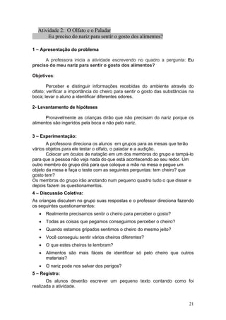 Atividade 2: O Olfato e o Paladar
       Eu preciso do nariz para sentir o gosto dos alimentos?

1 – Apresentação do problema

      A professora inicia a atividade escrevendo no quadro a pergunta: Eu
preciso do meu nariz para sentir o gosto dos alimentos?

Objetivos:

        Perceber e distinguir informações recebidas do ambiente através do
olfato; verificar a importância do cheiro para sentir o gosto das substâncias na
boca; levar o aluno a identificar diferentes odores.

2- Levantamento de hipóteses

      Provavelmente as crianças dirão que não precisam do nariz porque os
alimentos são ingeridos pela boca e não pelo nariz.

3 – Experimentação:
       A professora direciona os alunos em grupos para as mesas que terão
vários objetos para ele testar o olfato, o paladar e a audição.
       Colocar um óculos de natação em um dos membros do grupo e tampá-lo
para que a pessoa não veja nada do que está acontecendo ao seu redor. Um
outro membro do grupo dirá para que coloque a mão na mesa e pegue um
objeto da mesa e faça o teste com as seguintes perguntas: tem cheiro? que
gosto tem?
Os membros do grupo irão anotando num pequeno quadro tudo o que disser e
depois fazem os questionamentos.
4 – Discussão Coletiva:
As crianças discutem no grupo suas respostas e o professor direciona fazendo
os seguintes questionamentos:
   •   Realmente precisamos sentir o cheiro para perceber o gosto?
   •   Todas as coisas que pegamos conseguimos perceber o cheiro?
   •   Quando estamos gripados sentimos o cheiro do mesmo jeito?
   •   Você conseguiu sentir vários cheiros diferentes?
   •   O que estes cheiros te lembram?
   •   Alimentos são mais fáceis de identificar só pelo cheiro que outros
       materiais?
   •   O nariz pode nos salvar dos perigos?
5 – Registro:
       Os alunos deverão escrever um pequeno texto contando como foi
realizada a atividade.


                                                                             21
 