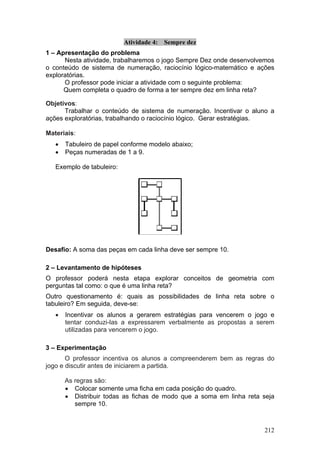 Atividade 4: Sempre dez
1 – Apresentação do problema
      Nesta atividade, trabalharemos o jogo Sempre Dez onde desenvolvemos
o conteúdo de sistema de numeração, raciocínio lógico-matemático e ações
exploratórias.
      O professor pode iniciar a atividade com o seguinte problema:
      Quem completa o quadro de forma a ter sempre dez em linha reta?

Objetivos:
      Trabalhar o conteúdo de sistema de numeração. Incentivar o aluno a
ações exploratórias, trabalhando o raciocínio lógico. Gerar estratégias.

Materiais:
   •   Tabuleiro de papel conforme modelo abaixo;
   •   Peças numeradas de 1 a 9.

   Exemplo de tabuleiro:




Desafio: A soma das peças em cada linha deve ser sempre 10.

2 – Levantamento de hipóteses
O professor poderá nesta etapa explorar conceitos de geometria com
perguntas tal como: o que é uma linha reta?
Outro questionamento é: quais as possibilidades de linha reta sobre o
tabuleiro? Em seguida, deve-se:
   •   Incentivar os alunos a gerarem estratégias para vencerem o jogo e
       tentar conduzi-las a expressarem verbalmente as propostas a serem
       utilizadas para vencerem o jogo.

3 – Experimentação
       O professor incentiva os alunos a compreenderem bem as regras do
jogo e discutir antes de iniciarem a partida.

       As regras são:
       • Colocar somente uma ficha em cada posição do quadro.
       • Distribuir todas as fichas de modo que a soma em linha reta seja
          sempre 10.



                                                                     212
 