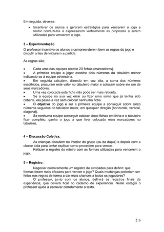 Em seguida, deve-se:
   •   Incentivar os alunos a gerarem estratégias para vencerem o jogo e
       tentar conduzi-las a expressarem verbalmente as propostas a serem
       utilizadas para vencerem o jogo.

3 – Experimentação
O professor incentiva os alunos a compreenderem bem as regras do jogo e
discutir antes de iniciarem a partida.

As regras são:

•      Cada uma das equipes recebe 20 fichas (marcadores).
•      A primeira equipe a jogar escolhe dois números do tabuleiro menor
indicando-as à equipe adversária.
•      Em seguida calculam, dizendo em voz alta, a soma dos números
escolhidos, procuram este valor no tabuleiro maior e colocam sobre ele um de
seus marcadores.
•      Uma vez colocada esta ficha não pode ser mais retirada.
•      Se a equipe na sua vez errar ou fizer uma soma que já tenha sido
coberta, ela passa a vez sem colocar nenhuma ficha.
•      O objetivo do jogo é ser a primeira equipe a conseguir cobrir cinco
números seguidos do tabuleiro maior, em qualquer direção (horizontal, vertical,
diagonal).
•      Se nenhuma equipe conseguir colocar cinco fichas em linha e o tabuleiro
ficar completo, ganha o jogo a que tiver colocado mais marcadores no
tabuleiro.


4 – Discussão Coletiva:
      As crianças discutem no interior do grupo (ou da dupla) e depois com a
classe toda para tentar explicar como procedem para vencer.
      Refazer o registro do roteiro com as formas utilizadas para vencerem o
jogo.

5 – Registro:
        Negociar coletivamente um registro de atividades para definir: que
formas foram mais eficazes para vencer o jogo? Quais mudanças poderiam ser
feitas nas regras de forma a dar mais chances a todos os jogadores?
        O professor, junto com os alunos, definirá os registros finais da
experiência, que deverá ficar no caderno de experiência. Neste estágio o
professor ajuda a escrever corretamente o texto.




                                                                           216
 