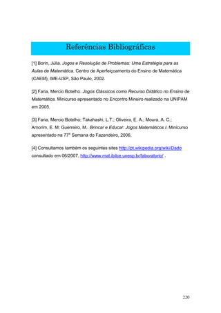Referências Bibliográficas

[1] Borin, Júlia. Jogos e Resolução de Problemas: Uma Estratégia para as
Aulas de Matemática. Centro de Aperfeiçoamento do Ensino de Matemática
(CAEM), IME-USP, São Paulo, 2002.

[2] Faria, Mercio Botelho. Jogos Clássicos como Recurso Didático no Ensino de
Matemática. Minicurso apresentado no Encontro Mineiro realizado na UNIPAM
em 2005.

[3] Faria, Mercio Botelho; Takahashi, L.T.; Oliveira, E. A.; Moura, A. C.;
Amorim, E. M; Guerreiro, M.. Brincar e Educar: Jogos Matemáticos I. Minicurso
apresentado na 77a Semana do Fazendeiro, 2006.

[4] Consultamos também os seguintes sites http://pt.wikipedia.org/wiki/Dado
consultado em 06/2007, http://www.mat.ibilce.unesp.br/laboratorio/ .




                                                                              220
 