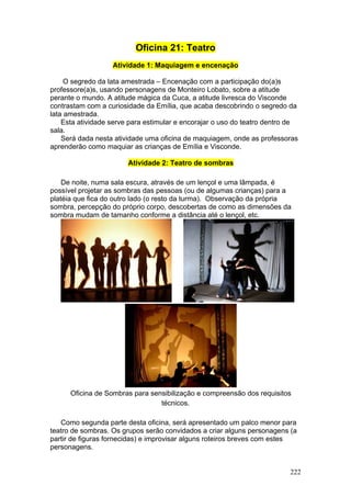 Oficina 21: Teatro
                   Atividade 1: Maquiagem e encenação

     O segredo da lata amestrada – Encenação com a participação do(a)s
professore(a)s, usando personagens de Monteiro Lobato, sobre a atitude
perante o mundo. A atitude mágica da Cuca, a atitude livresca do Visconde
contrastam com a curiosidade da Emília, que acaba descobrindo o segredo da
lata amestrada.
    Esta atividade serve para estimular e encorajar o uso do teatro dentro de
sala.
    Será dada nesta atividade uma oficina de maquiagem, onde as professoras
aprenderão como maquiar as crianças de Emília e Visconde.

                        Atividade 2: Teatro de sombras

    De noite, numa sala escura, através de um lençol e uma lâmpada, é
possível projetar as sombras das pessoas (ou de algumas crianças) para a
platéia que fica do outro lado (o resto da turma). Observação da própria
sombra, percepção do próprio corpo, descobertas de como as dimensões da
sombra mudam de tamanho conforme a distância até o lençol, etc.




      Oficina de Sombras para sensibilização e compreensão dos requisitos
                                 técnicos.

   Como segunda parte desta oficina, será apresentado um palco menor para
teatro de sombras. Os grupos serão convidados a criar alguns personagens (a
partir de figuras fornecidas) e improvisar alguns roteiros breves com estes
personagens.


                                                                          222
 