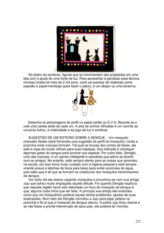 No teatro de sombras, figuras que se movimentam são projetadas em uma
tela com a ajuda de uma fonte de luz. Para apresentar à garotada essa técnica
chinesa criada há mais de 2 mil anos, você vai precisar de materiais como
papelão e papel-manteiga (para fazer o palco), e um abajur ou uma lanterna.




   Desenhe os personagens de perfil no papel cartão ou E.V.A. Recorte-os e
cole uma vareta atrás de cada um. A arte de animar silhuetas é um convite ao
universo lúdico, à criatividade e ao jogo de luz e sombras.

    SUGESTÃO DE UM ROTEIRO SOBRE A DENGUE: Um mosquito
chamado Aedes (será fornecida uma sugestão de perfil do mosquito), ronda a
pracinha onde crianças brincam. Tal qual as bruxas dos contos de fadas, ela
está à caça de novas vítimas para suas trapaças. Sua intenção é conseguir
algumas gotas de sangue para procriar sua espécie. Por outro lado, Dengão,
uma das crianças, é um garoto inteligente e estudioso que adora se divertir
com os amigos. No entanto, está sempre atento para as coisas que aprendeu
na escola, por isso toma muito cuidado com a higiene pessoal e está sempre
virando pneus e latinhas de boca para baixo para evitar acúmulos de água,
pois sabe que é ali que se formam os criadouros dos mosquitos transmissores
da dengue.
    Um certo dia ele estava caçando mosquitos e encontrou-se com sua amiga
Juju que achou muito engraçada aquela atitude. Foi quando Dengão explicou
que naquela região havia sido detectado um foco do mosquito da dengue e
que, alguma coisa tinha que ser feita. A princípio sua amiga não entendeu
como que um mosquitinho poderia causar tantos problemas, apesar de suas
explicações. Num belo dia Dengão convidou a Juju para jogar peteca na
pracinha e foi aí que o mosquito da dengue atacou. A pobre Juju ficou doente e
se não fosse a pronta intervenção de seus pais, ela poderia ter morrido.



                                                                           223
 
