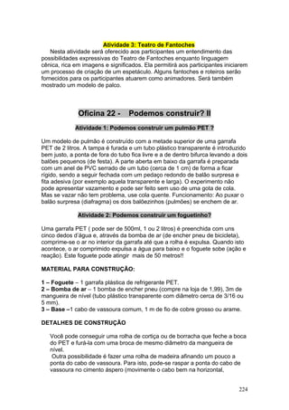 Atividade 3: Teatro de Fantoches
    Nesta atividade será oferecido aos participantes um entendimento das
possibilidades expressivas do Teatro de Fantoches enquanto linguagem
cênica, rica em imagens e significados. Ela permitirá aos participantes iniciarem
um processo de criação de um espetáculo. Alguns fantoches e roteiros serão
fornecidos para os participantes atuarem como animadores. Será também
mostrado um modelo de palco.



              Oficina 22 -        Podemos construir? II
             Atividade 1: Podemos construir um pulmão PET ?

Um modelo de pulmão é construído com a metade superior de uma garrafa
PET de 2 litros. A tampa é furada e um tubo plástico transparente é introduzido
bem justo, a ponta de fora do tubo fica livre e a de dentro bifurca levando a dois
balões pequenos (de festa). A parte aberta em baixo da garrafa é preparada
com um anel de PVC serrado de um tubo (cerca de 1 cm) de forma a ficar
rígido, sendo a seguir fechada com um pedaço redondo de balão surpresa e
fita adesiva (por exemplo aquela transparente e larga). O experimento não
pode apresentar vazamento e pode ser feito sem uso de uma gota de cola.
Mas se vazar não tem problema, use cola quente. Funcionamento: Ao puxar o
balão surpresa (diafragma) os dois balõezinhos (pulmões) se enchem de ar.

              Atividade 2: Podemos construir um foguetinho?

Uma garrafa PET ( pode ser de 500ml, 1 ou 2 litros) é preenchida com uns
cinco dedos d’água e, através da bomba de ar (de encher pneu de bicicleta),
comprime-se o ar no interior da garrafa até que a rolha é expulsa. Quando isto
acontece, o ar comprimido expulsa a água para baixo e o foguete sobe (ação e
reação). Este foguete pode atingir mais de 50 metros!!

MATERIAL PARA CONSTRUÇÃO:

1 – Foguete – 1 garrafa plástica de refrigerante PET.
2 – Bomba de ar – 1 bomba de encher pneu (compre na loja de 1,99), 3m de
mangueira de nível (tubo plástico transparente com diâmetro cerca de 3/16 ou
5 mm).
3 – Base –1 cabo de vassoura comum, 1 m de fio de cobre grosso ou arame.

DETALHES DE CONSTRUÇÃO

   Você pode conseguir uma rolha de cortiça ou de borracha que feche a boca
   do PET e furá-la com uma broca de mesmo diâmetro da mangueira de
   nível.
    Outra possibilidade é fazer uma rolha de madeira afinando um pouco a
   ponta do cabo de vassoura. Para isto, pode-se raspar a ponta do cabo de
   vassoura no cimento áspero (movimente o cabo bem na horizontal,


                                                                              224
 