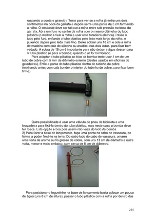 raspando a ponta e girando). Teste para ver se a rolha já entra uns dois
    centímetros na boca da garrafa e depois serre uma ponta de 3 cm formando
    a rolha. O desbaste deve ser tal que a rolha entre sob pressão na boca da
    garrafa. Abra um furo no centro da rolha com o mesmo diâmetro do tubo
    plástico (o melhor é fixar a rolha e usar uma furadeira elétrica). Passe o
    tubo pelo furo, enfiando o tubo plástico pelo lado mais largo da rolha, e
    puxando depois pelo lado mais fino. Deixe sobrar uns 18 cm e cole a rolha
    de madeira com cola de silicone ou araldite, nos dois lados, para ficar bem
    vedado. A sobra de 18 cm é importante para não deixar a água descer para
    o tubo plástico (e para a bomba) quando o ar for bombeado.
        Para adaptar o tubo plástico ao bico da bomba tente usar 1 cm de um
tubo de cobre com 5 mm de diâmetro externo (destes usados em oficinas de
geladeiras). Enfie a ponta do tubo plástico dentro do tubinho de cobre
(molhando antes com cola bonder o interior do tubinho de cobre, para ficar bem
firme).




       Outra possibilidade é usar uma válvula de pneu de bicicleta e uma
braçadeira para fixá-la dentro do tubo plástico, mas neste caso a bomba deve
ter rosca. Esta opção é boa pois assim não vaza do lado da bomba.
2) Para fazer a base de lançamento, faça uma ponta no cabo de vassoura, de
forma a poder fincá-lo na terra. Do outro lado do cabo de vassoura, amarre
uma volta de arame ou fio grosso de cobre, com uns 13 cm de diâmetro e outra
volta, menor e mais embaixo, com cerca de 8 cm de diâmetro.




  Para posicionar o foguetinho na base de lançamento basta colocar um pouco
de água (uns 8 cm de altura), passar o tubo plástico com a rolha por dentro das



                                                                           225
 