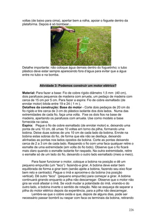 voltas (de baixo para cima), apertar bem a rolha, apoiar o foguete dentro da
plataforma. Depois é só bombear...




Detalhe importante: não coloque água demais dentro do foguetinho; o tubo
plástico deve estar sempre aparecendo fora d’água para evitar que a água
entre no tubo e na bomba.


            Atividade 3: Podemos construir um motor elétrico?

Material: Para fazer a base: Fio de cobre rígido diâmetro 1,5 mm (40 cm),
dois parafusos pequenos de madeira com arruela, um pedaço de madeira com
cerca de 15 cm por 5 cm. Para fazer a espira: Fio de cobre esmaltado (de
enrolar motor) bitola entre 19 e 24 ( 1 m ),
Detalhes da construção: Base do motor - Corte dois pedaços de 20 cm do
fio rígido e tire cerca de 3 cm do plástico isolante dos dois lados. Numa das
extremidades de cada fio, faça uma volta. Fixe os dois fios na base de
madeira, apertando os parafusos com arruela. Use como modelo a base
fornecida na caixa.
Espira: Pegue o fio de cobre esmaltado (de enrolar motor) e, deixando uma
ponta de uns 10 cm, dê umas 10 voltas em torno da pilha, formando uma
bobina. Deixe duas sobras de uns 10 cm de cada lado da bobina. Enrole na
bobina estas sobras do fio, de forma que ela não se desfaça, deixando
alinhadas as pontas nos lados opostos da bobina. Corte as pontas deixando
cerca de 2 a 3 cm de cada lado. Raspando o fio com uma faca qualquer retire o
esmalte de uma extremidade (em volta do fio todo). Observe que o fio ficará
mais claro quando o esmalte isolante for raspado. Na outra extremidade, retire
o esmalte só de um lado do fio, deixando o outro lado esmaltado (meio a meio).

       Para fazer funcionar o motor, coloque a bobina na posição e dê um
pequeno empurrão (um “teco”) fazendo-a girar. A bobina deve estar bem
equilibrada de forma a girar bem (senão ajeite a bobina, fazendo seu eixo ficar
bem reto e centrado). Pegue o ímã e aproxime-o da bobina (na posição
vertical). Dê outro “teco” (pequeno empurrão) para começar a girar. A bobina
continuará girando enquanto a pilha não descarregar. Observe que o motor não
gira se você afastar o ímã. Se você mudar a polaridade do ímã, virando-o do
outro lado, a bobina inverte o sentido de rotação. Não se esqueça de separar a
pilha do motor elétrico depois da experiência, para a pilha não descarregar.
       Lembre-se que o cobre oxida e que, depois de alguns dias, pode ser
necessário passar bombril ou raspar com faca os terminais da bobina, retirando


                                                                               226
 