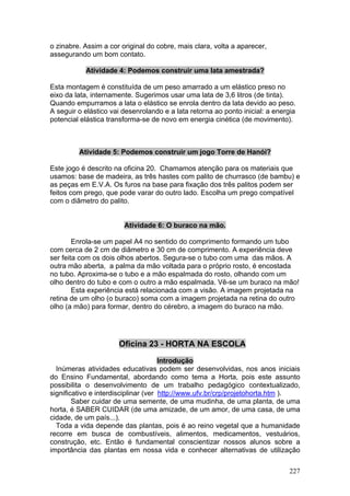 o zinabre. Assim a cor original do cobre, mais clara, volta a aparecer,
assegurando um bom contato.

           Atividade 4: Podemos construir uma lata amestrada?

Esta montagem é constituída de um peso amarrado a um elástico preso no
eixo da lata, internamente. Sugerimos usar uma lata de 3,6 litros (de tinta).
Quando empurramos a lata o elástico se enrola dentro da lata devido ao peso.
A seguir o elástico vai desenrolando e a lata retorna ao ponto inicial: a energia
potencial elástica transforma-se de novo em energia cinética (de movimento).



         Atividade 5: Podemos construir um jogo Torre de Hanói?

Este jogo é descrito na oficina 20. Chamamos atenção para os materiais que
usamos: base de madeira, as três hastes com palito de churrasco (de bambu) e
as peças em E.V.A. Os furos na base para fixação dos três palitos podem ser
feitos com prego, que pode varar do outro lado. Escolha um prego compatível
com o diâmetro do palito.


                        Atividade 6: O buraco na mão.

        Enrola-se um papel A4 no sentido do comprimento formando um tubo
com cerca de 2 cm de diâmetro e 30 cm de comprimento. A experiência deve
ser feita com os dois olhos abertos. Segura-se o tubo com uma das mãos. A
outra mão aberta, a palma da mão voltada para o próprio rosto, é encostada
no tubo. Aproxima-se o tubo e a mão espalmada do rosto, olhando com um
olho dentro do tubo e com o outro a mão espalmada. Vê-se um buraco na mão!
        Esta experiência está relacionada com a visão. A imagem projetada na
retina de um olho (o buraco) soma com a imagem projetada na retina do outro
olho (a mão) para formar, dentro do cérebro, a imagem do buraco na mão.




                      Oficina 23 - HORTA NA ESCOLA

                                      Introdução
  Inúmeras atividades educativas podem ser desenvolvidas, nos anos iniciais
do Ensino Fundamental, abordando como tema a Horta, pois este assunto
possibilita o desenvolvimento de um trabalho pedagógico contextualizado,
significativo e interdisciplinar (ver http://www.ufv.br/crp/projetohorta.htm ).
        Saber cuidar de uma semente, de uma mudinha, de uma planta, de uma
horta, é SABER CUIDAR (de uma amizade, de um amor, de uma casa, de uma
cidade, de um país...).
  Toda a vida depende das plantas, pois é ao reino vegetal que a humanidade
recorre em busca de combustíveis, alimentos, medicamentos, vestuários,
construção, etc. Então é fundamental conscientizar nossos alunos sobre a
importância das plantas em nossa vida e conhecer alternativas de utilização

                                                                              227
 