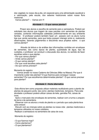 dos vegetais no nosso dia-a-dia, em especial para uma alimentação saudável e
a valorização, pela escola, dos saberes tradicionais sobre nossa flora
medicinal.
 Vamos plantar? - Vamos sim !!!

                     Atividade 1 - O que vamos plantar?

        Propor aos alunos a escolha de semente para a semeadura. Poderá ser
solicitado aos alunos que tragam de casa pacotes com sementes de plantas
variadas, contendo informações coletadas preliminarmente em seu ambiente
familiar. O professor poderá também fazer um passeio com os aluno numa
loja que venda sementes, para que todos possam interagir entre si, realizando
observações, fazendo julgamentos e discutindo seus projetos sobre: o que
vamos plantar?

       Através da leitura e da análise das informações contidas em envelopes
de sementes, tais como época de plantio, quantidade de água, tipo de
cuidados, o professor vai conduzir a discussão dos alunos, no sentido de fazer
escolhas sobre o que plantar.
- Por que vamos plantar?
- Onde vamos plantar?
- O que vamos plantar?
- Por que você escolheu esta planta?
- Do que vamos precisar?

Momento do registro:
   Vamos anotar no nosso Caderno de Ciências (Mão na Massa): Por que é
importante cuidar das plantas? O que fizemos para conseguir nossas
sementes? Por que escolhemos determinadas plantas? O que vamos precisar
para plantar?

                        Atividade 2 - Horta alternativa

 Esta oficina tem como proposta utilizar materiais reutilizáveis para o plantio de
plantas de pequeno porte, tais como: plantas medicinais, temperos. Para esta
atividade o professor poderá utilizar caixas de leite, garrafas Pet, caixas de
ovos.
  Após o manuseio dos envelopes de sementes, realizar com a turma o preparo
da terra e da sementeira.
  Observar com os alunos o modo de plantio e o período que cada planta leva
para crescer.
  Discutir com as crianças sobre as plantas na nossa vida: plantas medicinais e
temperos utilizados no nosso cotidiano.
 Realizar a semeadura na sementeira de caixa de ovos.

Momento do registro:

- O que fizemos hoje?
- Como plantamos?
- O que plantamos?


                                                                              228
 